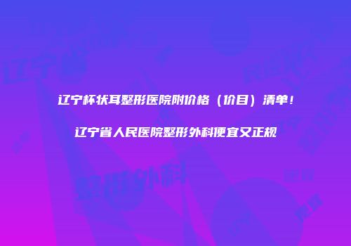 辽宁杯状耳整形医院附价格（价目）清单！辽宁省人民医院整形外科便宜又正规
