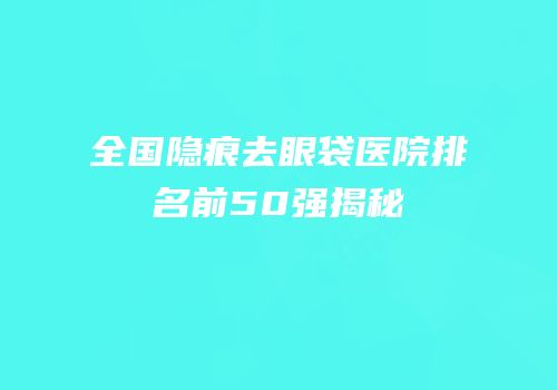 全国隐痕去眼袋医院排名前50强揭秘