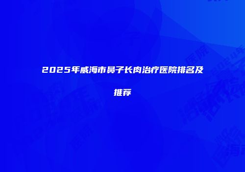 2025年威海市鼻子长肉治疗医院排名及推荐