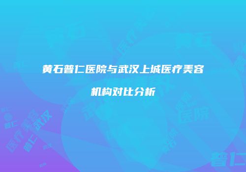 黄石普仁医院与武汉上城医疗美容机构对比分析