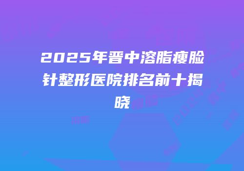 2025年晋中溶脂瘦脸针整形医院排名前十揭晓