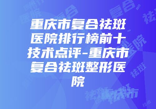 重庆市复合祛斑医院排行榜前十技术点评-重庆市复合祛斑整形医院