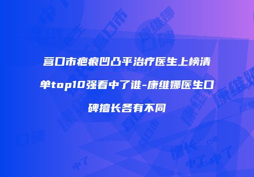 营口市疤痕凹凸平治疗医生上榜清单top10强看中了谁-康维娜医生口碑擅长各有不同