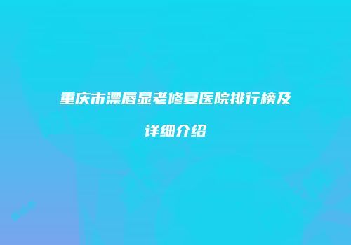 重庆市漂唇显老修复医院排行榜及详细介绍