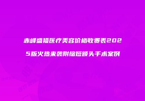 赤峰盛禧医疗美容价格收费表2025版火热来袭附缩短额头手术案例