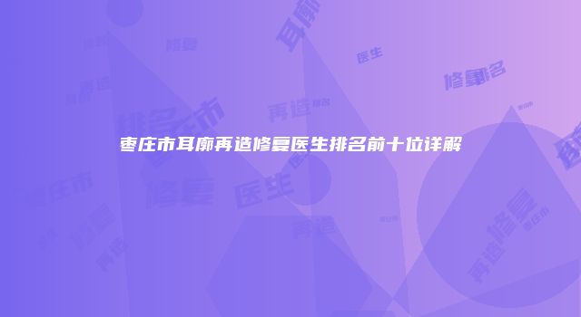 枣庄市耳廓再造修复医生排名前十位详解