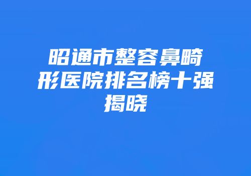 昭通市整容鼻畸形医院排名榜十强揭晓