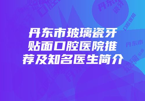 丹东市玻璃瓷牙贴面口腔医院推荐及知名医生简介