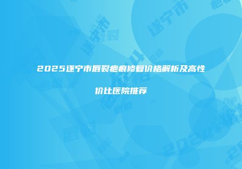 2025遂宁市唇裂疤痕修复价格解析及高性价比医院推荐