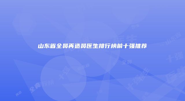 山东省全鼻再造鼻医生排行榜前十强推荐