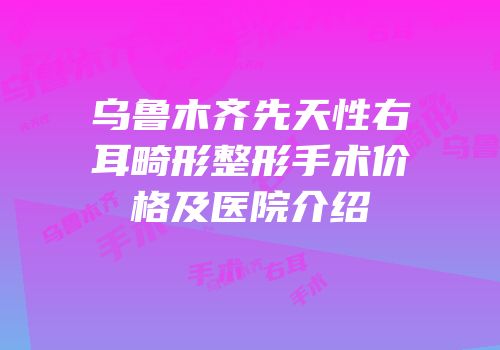 乌鲁木齐先天性右耳畸形整形手术价格及医院介绍