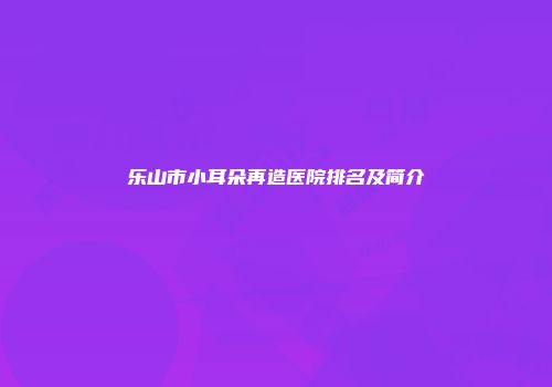 乐山市小耳朵再造医院排名及简介