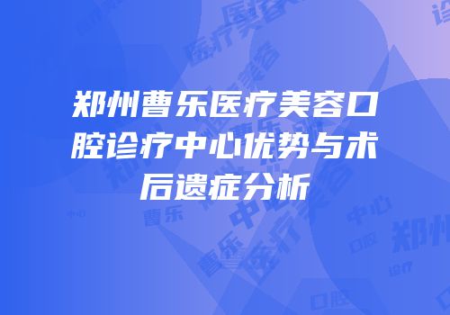 郑州曹乐医疗美容口腔诊疗中心优势与术后遗症分析