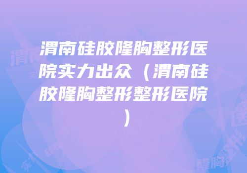 渭南硅胶隆胸整形医院实力出众（渭南硅胶隆胸整形整形医院）