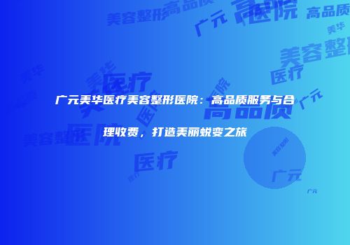 广元美华医疗美容整形医院：高品质服务与合理收费，打造美丽蜕变之旅