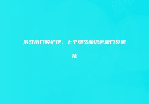 洗牙后口腔护理：七个细节助您远离口臭困扰