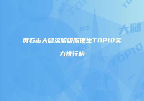 黄石市大腿溶脂吸脂医生TOP10实力排行榜