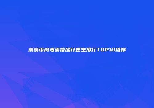 南京市肉毒素瘦脸针医生排行TOP10推荐