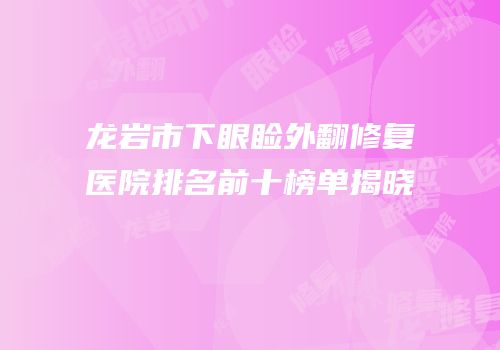 龙岩市下眼睑外翻修复医院排名前十榜单揭晓
