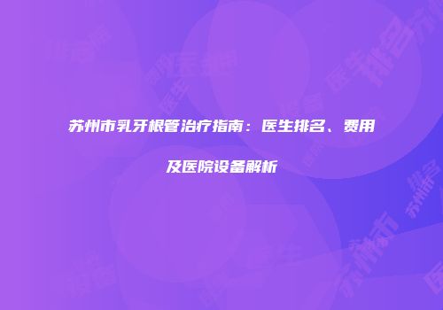 苏州市乳牙根管治疗指南：医生排名、费用及医院设备解析