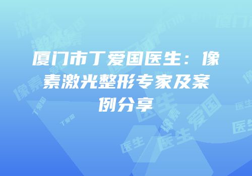 厦门市丁爱国医生：像素激光整形专家及案例分享