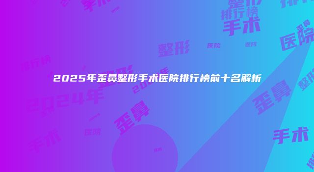 2025年歪鼻整形手术医院排行榜前十名解析