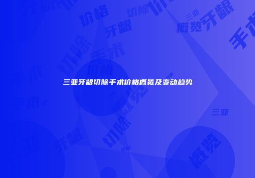 三亚牙龈切除手术价格概览及变动趋势