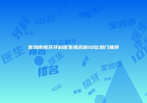 宝鸡市植牙牙科医生排名前10位热门推荐
