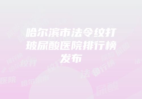 哈尔滨市法令纹打玻尿酸医院排行榜发布