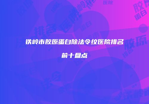 铁岭市胶原蛋白除法令纹医院排名前十盘点