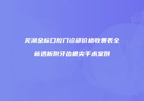 芜湖金标口腔门诊部价格收费表全新透析附牙齿根尖手术案例