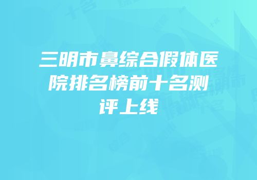 三明市鼻综合假体医院排名榜前十名测评上线