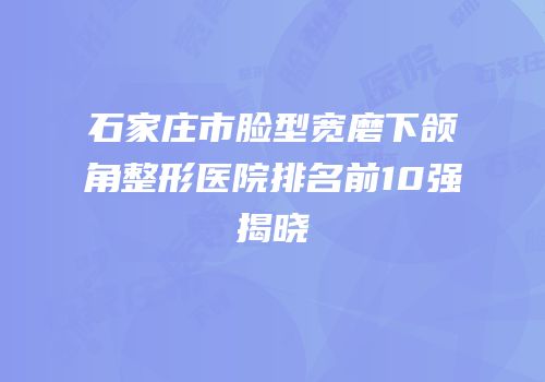 石家庄市脸型宽磨下颌角整形医院排名前10强揭晓
