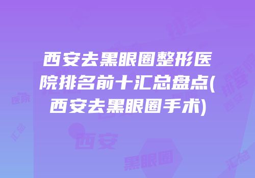 西安去黑眼圈整形医院排名前十汇总盘点(西安去黑眼圈手术)