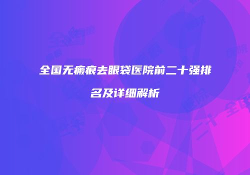 全国无瘢痕去眼袋医院前二十强排名及详细解析