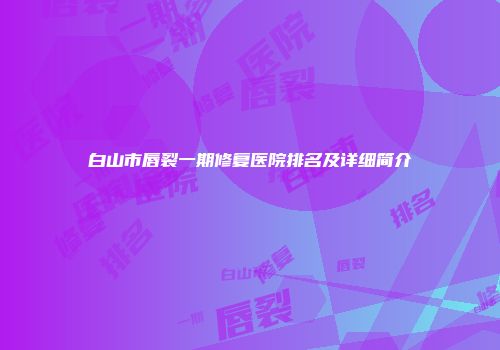 白山市唇裂一期修复医院排名及详细简介