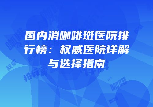 国内消咖啡斑医院排行榜：权威医院详解与选择指南