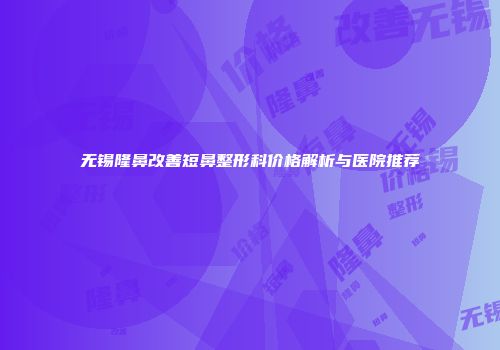无锡隆鼻改善短鼻整形科价格解析与医院推荐
