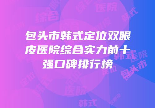 包头市韩式定位双眼皮医院综合实力前十强口碑排行榜
