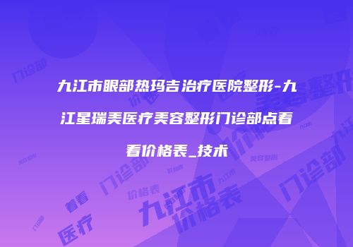 九江市眼部热玛吉治疗医院整形-九江星瑞美医疗美容整形门诊部点着看价格表_技术