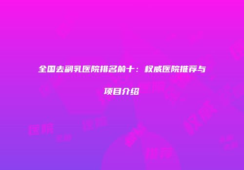 全国去副乳医院排名前十：权威医院推荐与项目介绍