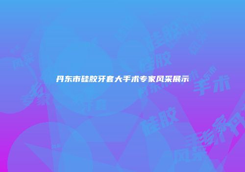 丹东市硅胶牙套大手术专家风采展示