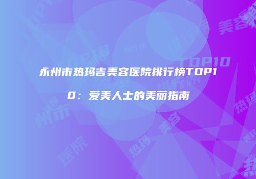 永州市热玛吉美容医院排行榜TOP10：爱美人士的美丽指南