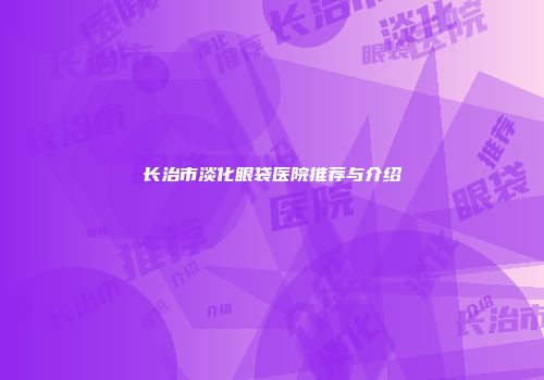 长治市淡化眼袋医院推荐与介绍