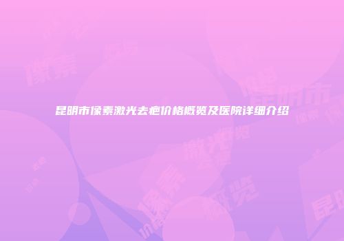 昆明市像素激光去疤价格概览及医院详细介绍