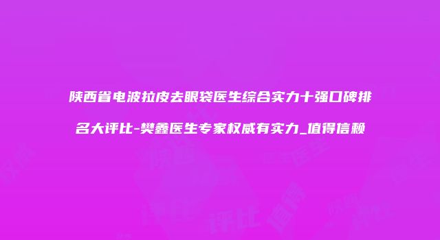 陕西省电波拉皮去眼袋医生综合实力十强口碑排名大评比-樊鑫医生专家权威有实力_值得信赖