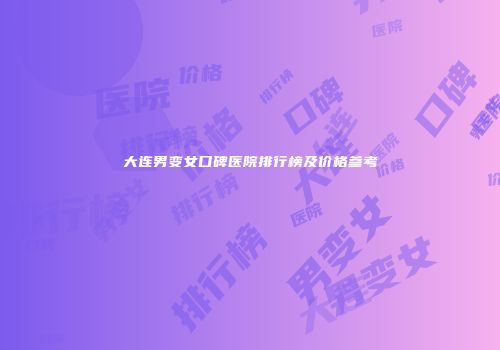 大连男变女口碑医院排行榜及价格参考