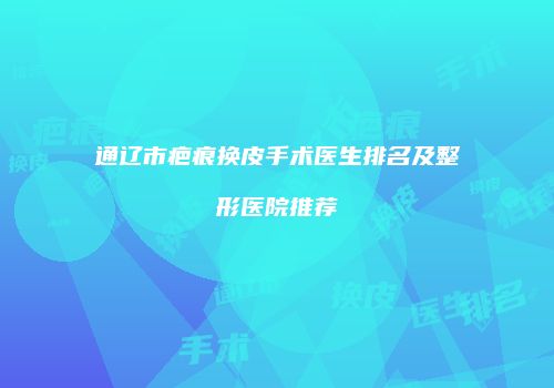 通辽市疤痕换皮手术医生排名及整形医院推荐