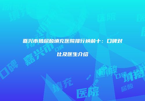 嘉兴市玻尿酸填充医院排行榜前十：口碑对比及医生介绍