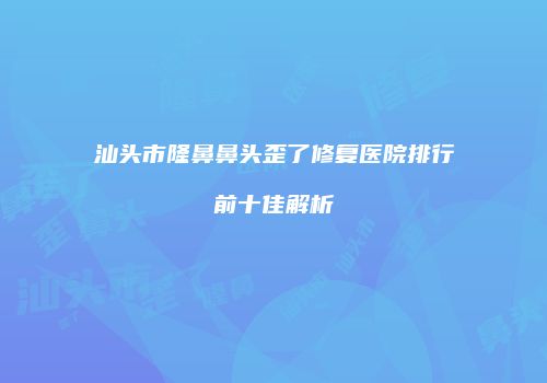 汕头市隆鼻鼻头歪了修复医院排行前十佳解析